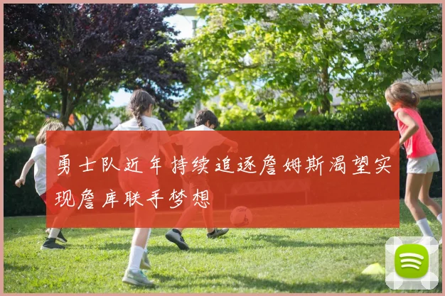 勇士队近年持续追逐詹姆斯渴望实现詹库联手梦想