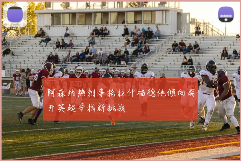 阿森纳热刺争抢拉什福德他倾向离开英超寻找新挑战