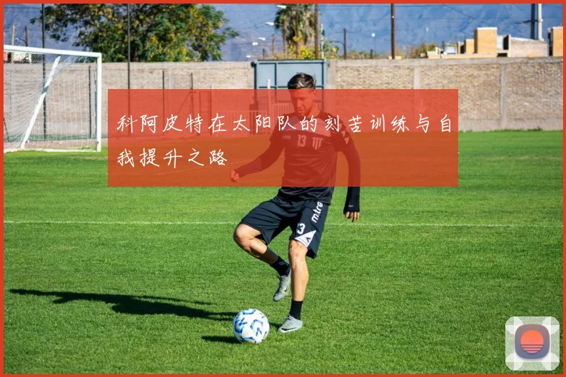 科阿皮特在太阳队的刻苦训练与自我提升之路