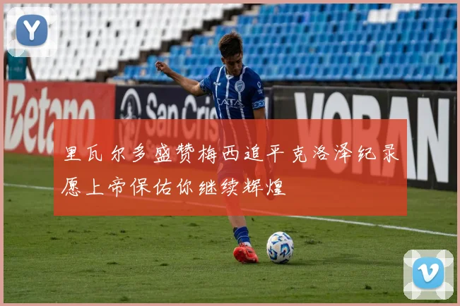里瓦尔多盛赞梅西追平克洛泽纪录愿上帝保佑你继续辉煌