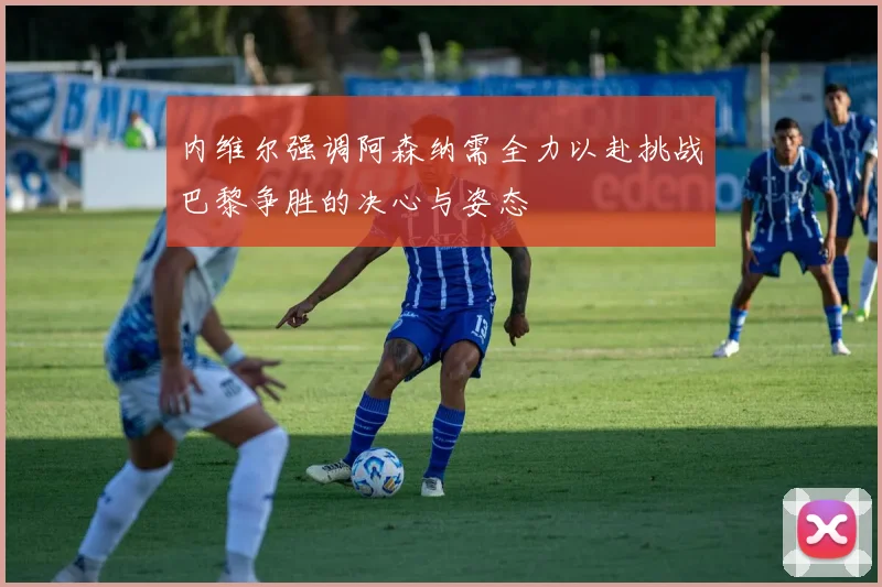 内维尔强调阿森纳需全力以赴挑战巴黎争胜的决心与姿态
