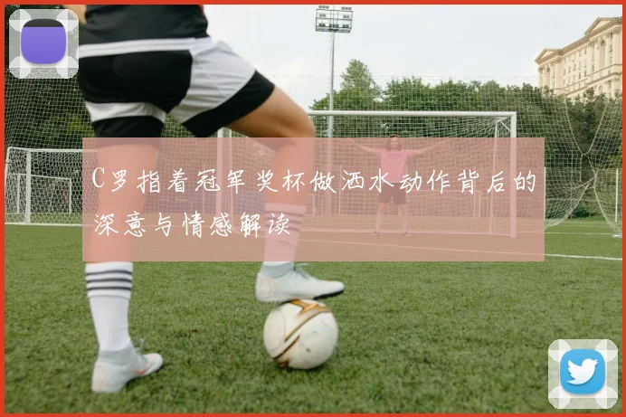 C罗指着冠军奖杯做洒水动作背后的深意与情感解读