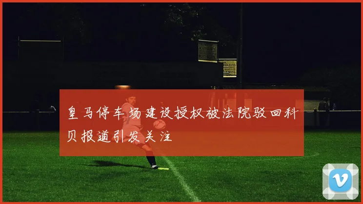 皇马停车场建设授权被法院驳回科贝报道引发关注