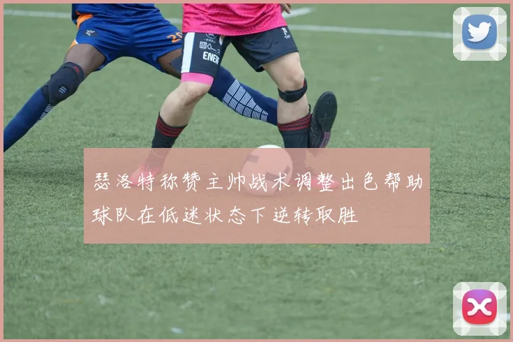 瑟洛特称赞主帅战术调整出色帮助球队在低迷状态下逆转取胜