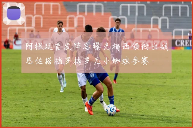 阿根廷首发阵容曝光梅西领衔出战恩佐搭档罗梅罗无小蜘蛛参赛