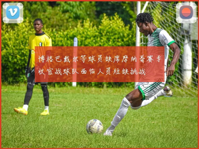 博格巴戴尔等球员缺席摩纳哥赛季收官战球队面临人员短缺挑战