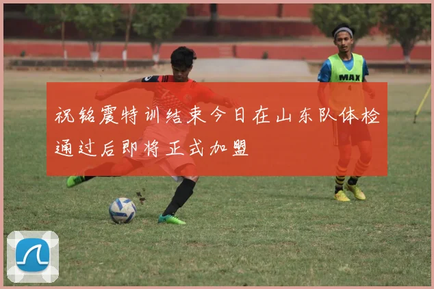 祝铭震特训结束今日在山东队体检通过后即将正式加盟