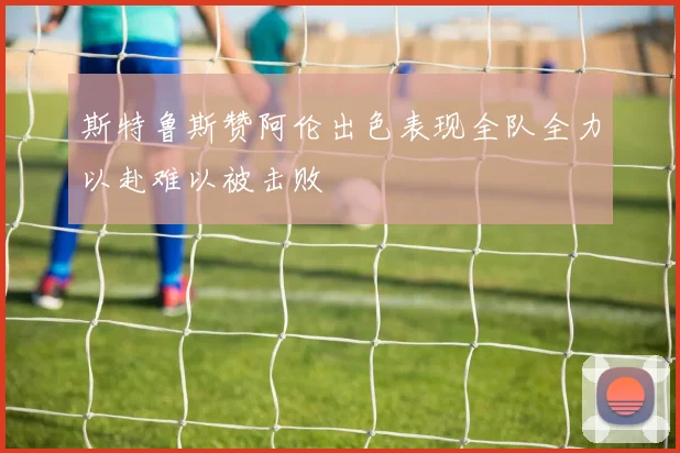 斯特鲁斯赞阿伦出色表现全队全力以赴难以被击败