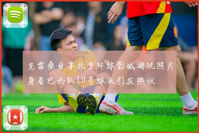 克雷桑分享北京环球影城游玩照片身着巴西队10号球衣引发热议
